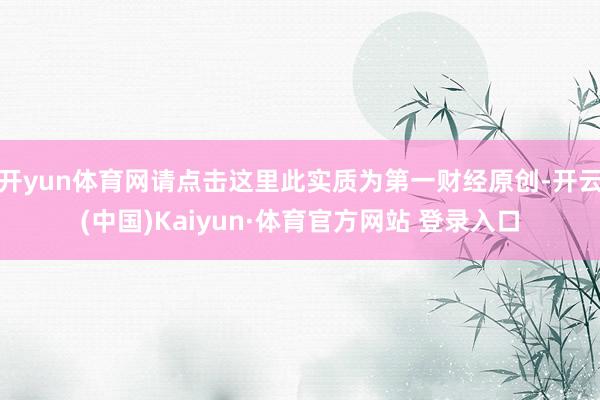 开yun体育网请点击这里此实质为第一财经原创-开云(中国)Kaiyun·体育官方网站 登录入口