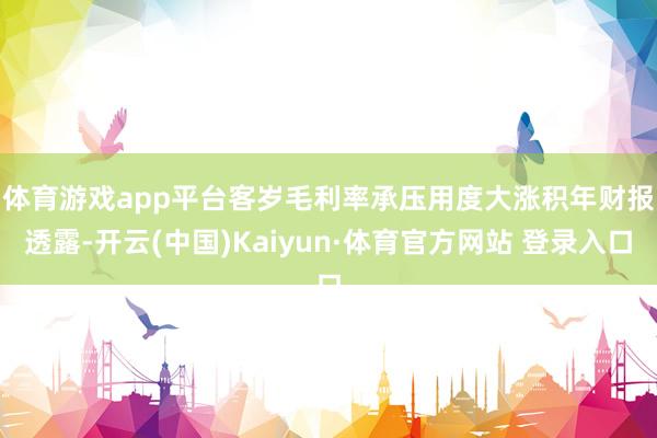 体育游戏app平台客岁毛利率承压用度大涨　　积年财报透露-开云(中国)Kaiyun·体育官方网站 登录入口