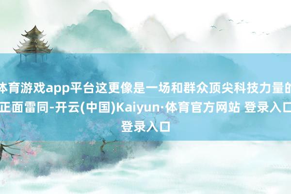 体育游戏app平台这更像是一场和群众顶尖科技力量的正面雷同-开云(中国)Kaiyun·体育官方网站 登录入口