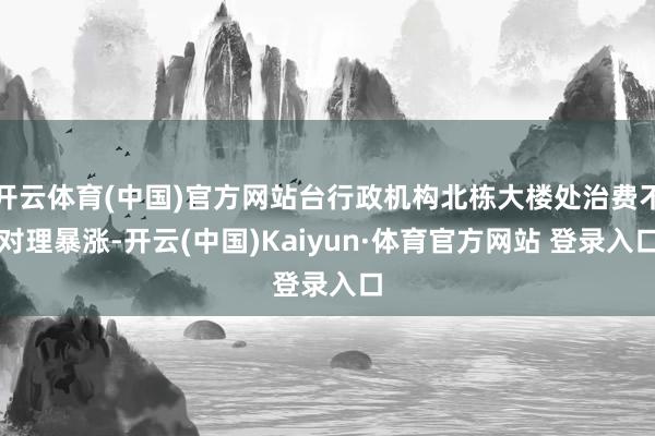 开云体育(中国)官方网站台行政机构北栋大楼处治费不对理暴涨-开云(中国)Kaiyun·体育官方网站 登录入口