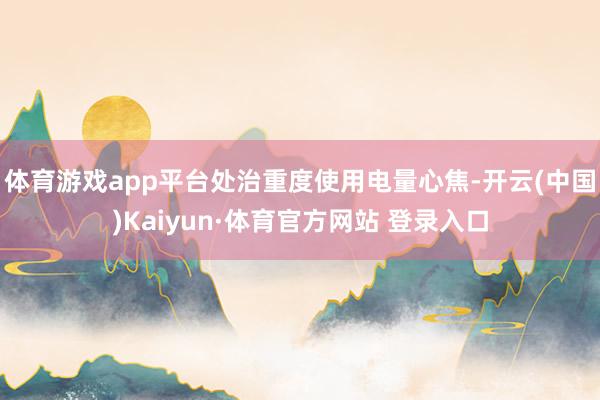 体育游戏app平台处治重度使用电量心焦-开云(中国)Kaiyun·体育官方网站 登录入口