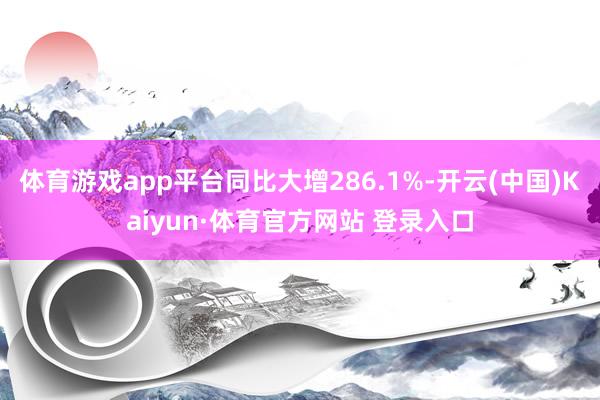 体育游戏app平台同比大增286.1%-开云(中国)Kaiyun·体育官方网站 登录入口