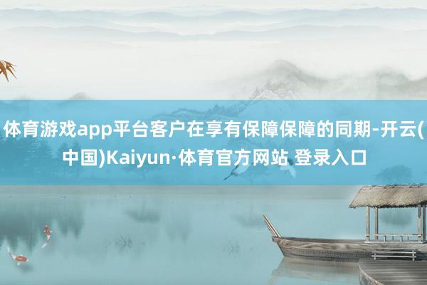 体育游戏app平台客户在享有保障保障的同期-开云(中国)Kaiyun·体育官方网站 登录入口