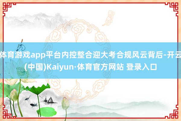 体育游戏app平台内控整合迎大考合规风云背后-开云(中国)Kaiyun·体育官方网站 登录入口