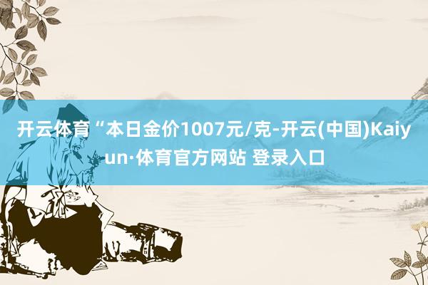 开云体育“本日金价1007元/克-开云(中国)Kaiyun·体育官方网站 登录入口