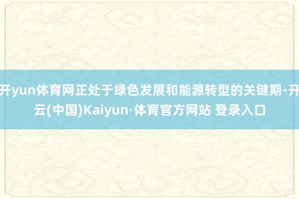 开yun体育网正处于绿色发展和能源转型的关键期-开云(中国)Kaiyun·体育官方网站 登录入口