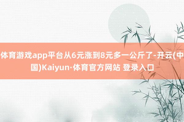 体育游戏app平台从6元涨到8元多一公斤了-开云(中国)Kaiyun·体育官方网站 登录入口