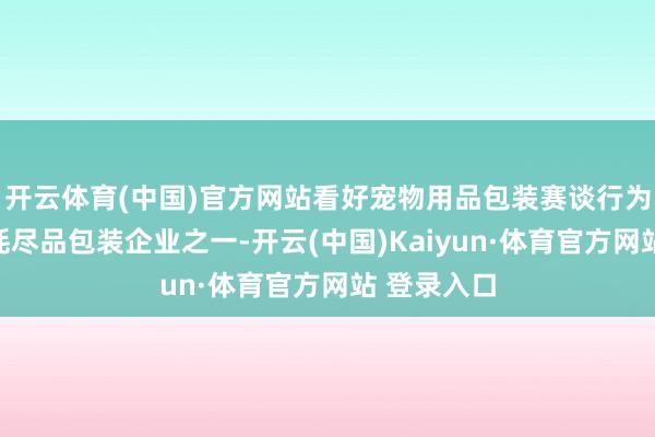 开云体育(中国)官方网站看好宠物用品包装赛谈行为大家最大耗尽品包装企业之一-开云(中国)Kaiyun·体育官方网站 登录入口