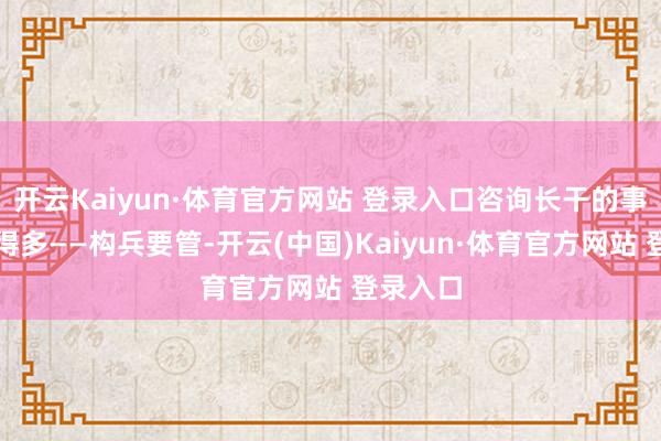 开云Kaiyun·体育官方网站 登录入口咨询长干的事情要杂得多——构兵要管-开云(中国)Kaiyun·体育官方网站 登录入口