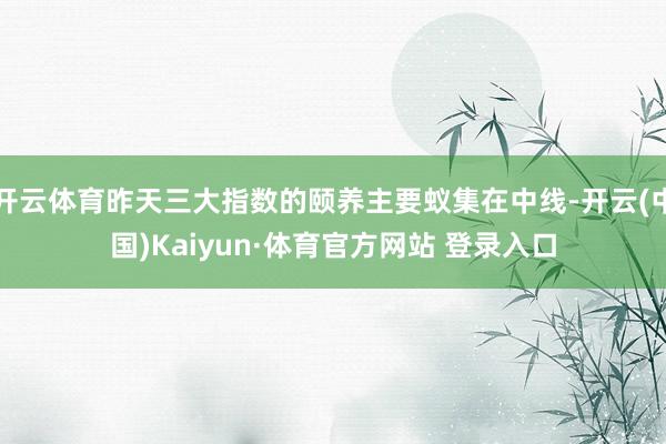 开云体育昨天三大指数的颐养主要蚁集在中线-开云(中国)Kaiyun·体育官方网站 登录入口
