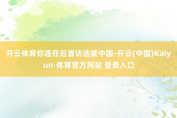 开云体育你连任后首访选拔中国-开云(中国)Kaiyun·体育官方网站 登录入口