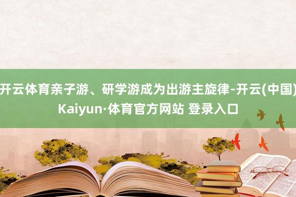 开云体育亲子游、研学游成为出游主旋律-开云(中国)Kaiyun·体育官方网站 登录入口