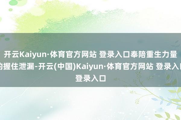 开云Kaiyun·体育官方网站 登录入口奉陪重生力量的握住泄漏-开云(中国)Kaiyun·体育官方网站 登录入口