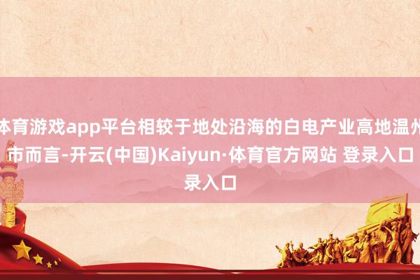 体育游戏app平台相较于地处沿海的白电产业高地温州市而言-开云(中国)Kaiyun·体育官方网站 登录入口