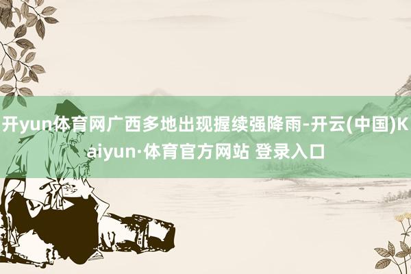 开yun体育网广西多地出现握续强降雨-开云(中国)Kaiyun·体育官方网站 登录入口