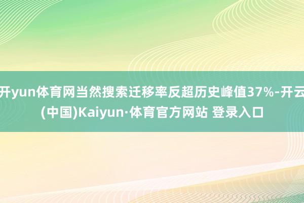 开yun体育网当然搜索迁移率反超历史峰值37%-开云(中国)Kaiyun·体育官方网站 登录入口