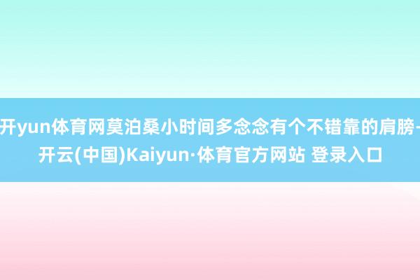 开yun体育网莫泊桑小时间多念念有个不错靠的肩膀-开云(中国)Kaiyun·体育官方网站 登录入口