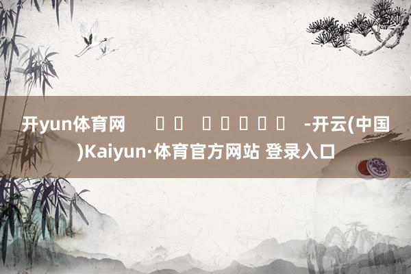 开yun体育网 -开云(中国)Kaiyun·体育官方网站 登录入口