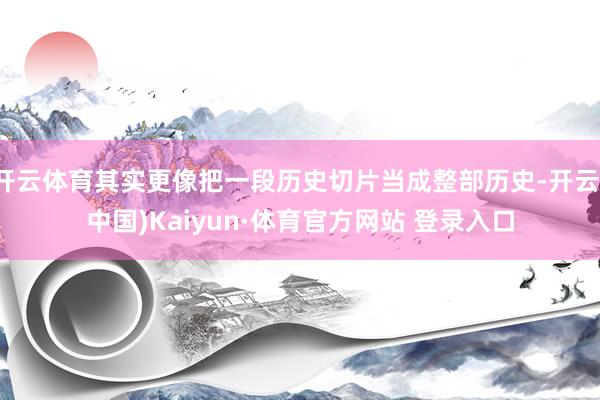 开云体育其实更像把一段历史切片当成整部历史-开云(中国)Kaiyun·体育官方网站 登录入口