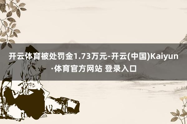 开云体育被处罚金1.73万元-开云(中国)Kaiyun·体育官方网站 登录入口