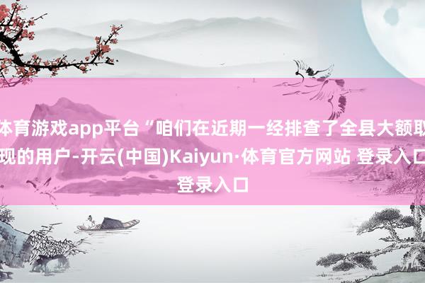 体育游戏app平台“咱们在近期一经排查了全县大额取现的用户-开云(中国)Kaiyun·体育官方网站 登录入口