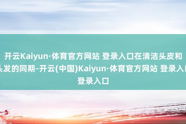 开云Kaiyun·体育官方网站 登录入口在清洁头皮和头发的同期-开云(中国)Kaiyun·体育官方网站 登录入口
