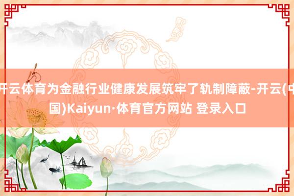 开云体育为金融行业健康发展筑牢了轨制障蔽-开云(中国)Kaiyun·体育官方网站 登录入口