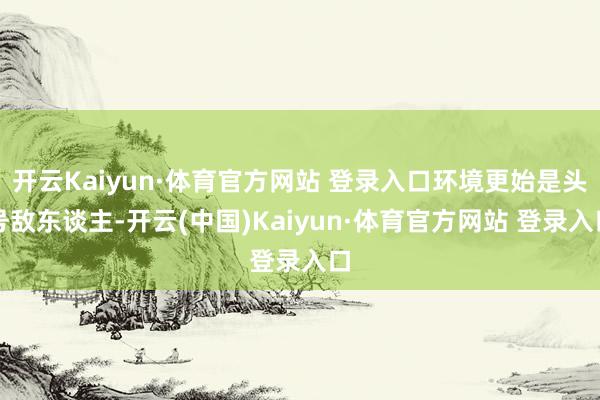 开云Kaiyun·体育官方网站 登录入口环境更始是头号敌东谈主-开云(中国)Kaiyun·体育官方网站 登录入口