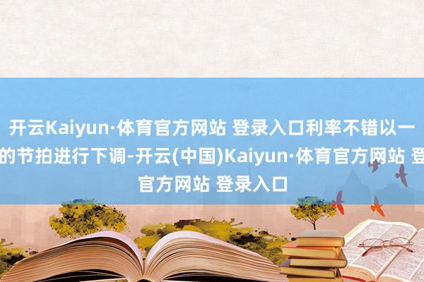 开云Kaiyun·体育官方网站 登录入口利率不错以一个冉冉的节拍进行下调-开云(中国)Kaiyun·体育官方网站 登录入口
