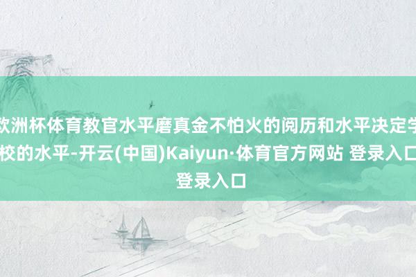 欧洲杯体育教官水平磨真金不怕火的阅历和水平决定学校的水平-开云(中国)Kaiyun·体育官方网站 登录入口