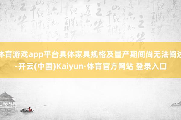体育游戏app平台具体家具规格及量产期间尚无法阐述-开云(中国)Kaiyun·体育官方网站 登录入口