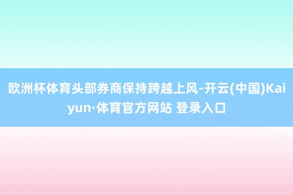 欧洲杯体育头部券商保持跨越上风-开云(中国)Kaiyun·体育官方网站 登录入口