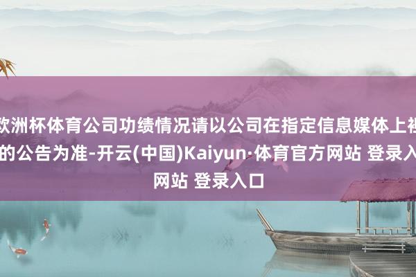 欧洲杯体育公司功绩情况请以公司在指定信息媒体上袒露的公告为准-开云(中国)Kaiyun·体育官方网站 登录入口