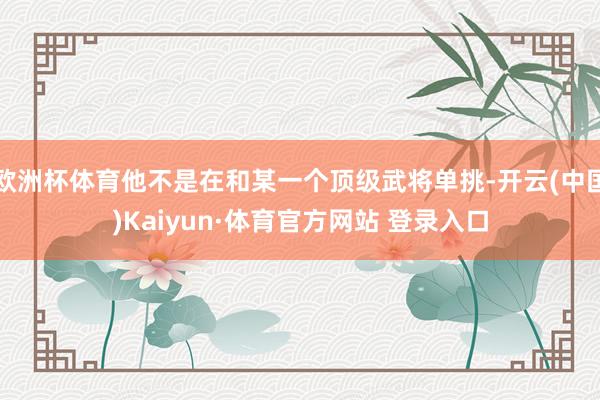 欧洲杯体育他不是在和某一个顶级武将单挑-开云(中国)Kaiyun·体育官方网站 登录入口