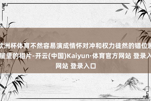 欧洲杯体育不然容易演成情怀对冲和权力徒然的错位剧小屋里的相片-开云(中国)Kaiyun·体育官方网站 登录入口