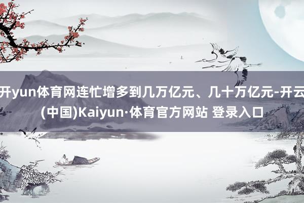 开yun体育网连忙增多到几万亿元、几十万亿元-开云(中国)Kaiyun·体育官方网站 登录入口