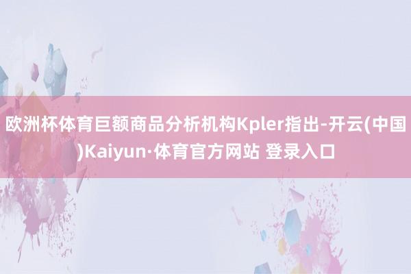 欧洲杯体育巨额商品分析机构Kpler指出-开云(中国)Kaiyun·体育官方网站 登录入口