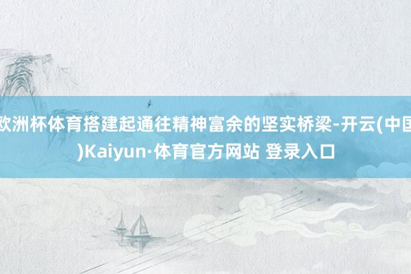 欧洲杯体育搭建起通往精神富余的坚实桥梁-开云(中国)Kaiyun·体育官方网站 登录入口