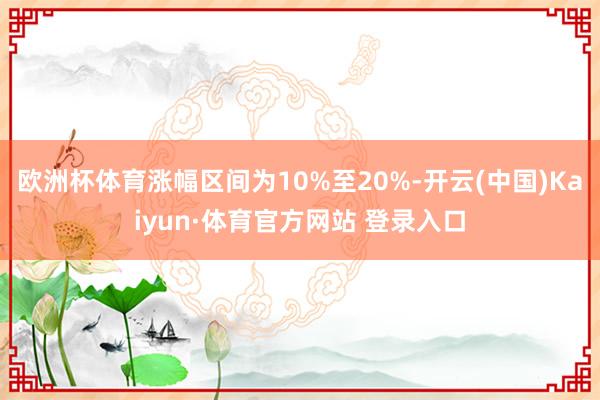 欧洲杯体育涨幅区间为10%至20%-开云(中国)Kaiyun·体育官方网站 登录入口