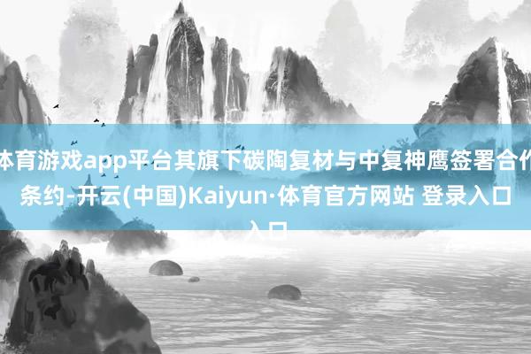 体育游戏app平台其旗下碳陶复材与中复神鹰签署合作条约-开云(中国)Kaiyun·体育官方网站 登录入口