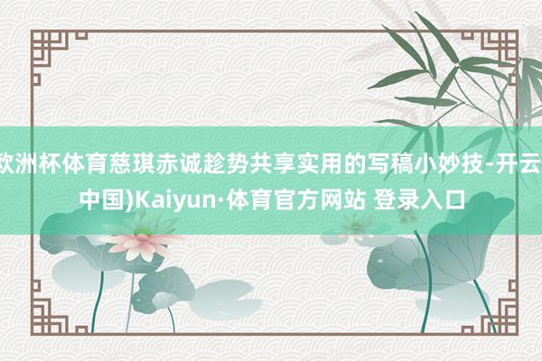 欧洲杯体育慈琪赤诚趁势共享实用的写稿小妙技-开云(中国)Kaiyun·体育官方网站 登录入口