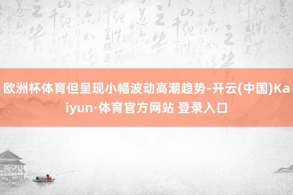 欧洲杯体育但呈现小幅波动高潮趋势-开云(中国)Kaiyun·体育官方网站 登录入口