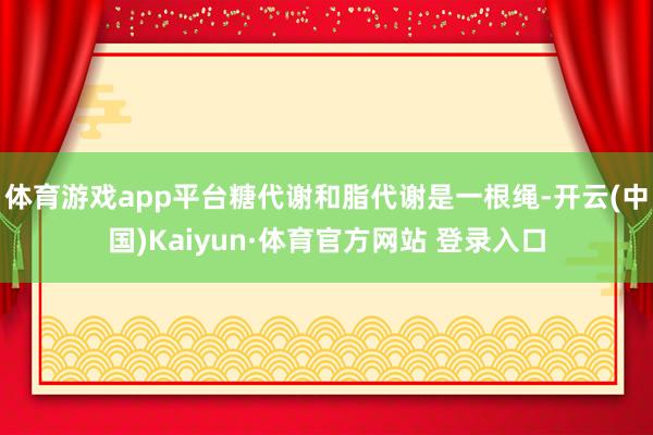 体育游戏app平台糖代谢和脂代谢是一根绳-开云(中国)Kaiyun·体育官方网站 登录入口